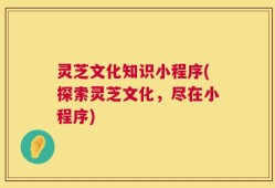 灵芝文化知识小程序(探索灵芝文化，尽在小程序)
