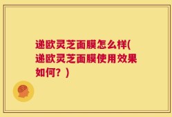 递欧灵芝面膜怎么样(递欧灵芝面膜使用效果如何？)