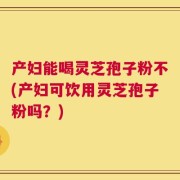 产妇能喝灵芝孢子粉不(产妇可饮用灵芝孢子粉吗？)