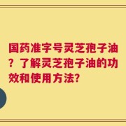 国药准字号灵芝孢子油？了解灵芝孢子油的功效和使用方法？