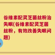 谷维素配灵芝菌丝粉治失眠(谷维素配灵芝菌丝粉，有效改善失眠问题)