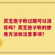 灵芝孢子粉过期可以浇花吗？灵芝孢子粉的使用方法和注意事项？