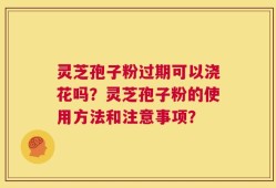 灵芝孢子粉过期可以浇花吗？灵芝孢子粉的使用方法和注意事项？