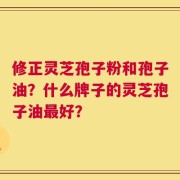 修正灵芝孢子粉和孢子油？什么牌子的灵芝孢子油最好？