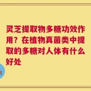 灵芝提取物多糖功效作用？在植物真菌类中提取的多糖对人体有什么好处