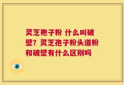 灵芝袍子粉 什么叫破壁？灵芝孢子粉头道粉和破壁有什么区别吗