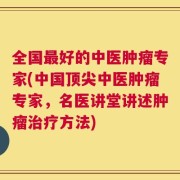 全国最好的中医肿瘤专家(中国顶尖中医肿瘤专家，名医讲堂讲述肿瘤治疗方法)