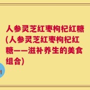 人参灵芝红枣枸杞红糖(人参灵芝红枣枸杞红糖——滋补养生的美食组合)