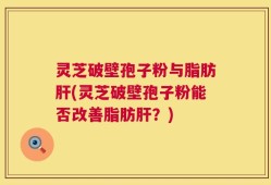 灵芝破壁孢子粉与脂肪肝(灵芝破壁孢子粉能否改善脂肪肝？)