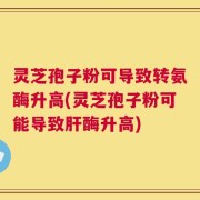 灵芝孢子粉可导致转氨酶升高(灵芝孢子粉可能导致肝酶升高)