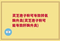 灵芝孢子粉可导致转氨酶升高(灵芝孢子粉可能导致肝酶升高)
