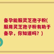 备孕能服灵芝孢子粉(服用灵芝孢子粉有助于备孕，你知道吗？)