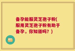 备孕能服灵芝孢子粉(服用灵芝孢子粉有助于备孕，你知道吗？)