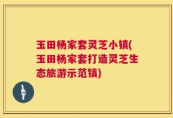 玉田杨家套灵芝小镇(玉田杨家套打造灵芝生态旅游示范镇)