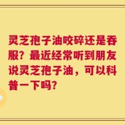 灵芝孢子油咬碎还是吞服？最近经常听到朋友说灵芝孢子油，可以科普一下吗？