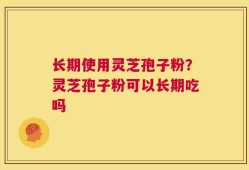 长期使用灵芝孢子粉？灵芝孢子粉可以长期吃吗