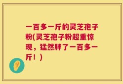 一百多一斤的灵芝孢子粉(灵芝孢子粉超重惊现，猛然胖了一百多一斤！)