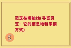 灵芝在哪能找(寻觅灵芝：它的栖息地和采摘方式)