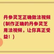 丹参灵芝正确做法视频(制作正确的丹参灵芝用法视频，让你真正受益！)