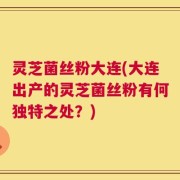 灵芝菌丝粉大连(大连出产的灵芝菌丝粉有何独特之处？)
