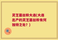 灵芝菌丝粉大连(大连出产的灵芝菌丝粉有何独特之处？)