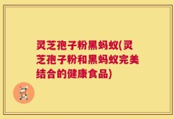 灵芝孢子粉黑蚂蚁(灵芝孢子粉和黑蚂蚁完美结合的健康食品)