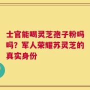 士官能喝灵芝孢子粉吗吗？军人荣耀苏灵芝的真实身份