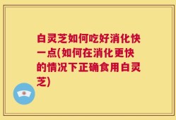 白灵芝如何吃好消化快一点(如何在消化更快的情况下正确食用白灵芝)