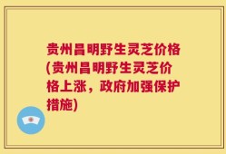 贵州昌明野生灵芝价格(贵州昌明野生灵芝价格上涨，政府加强保护措施)