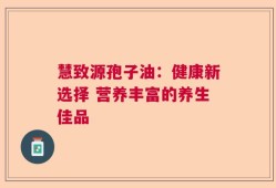 慧致源孢子油：健康新选择 营养丰富的养生佳品