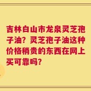 吉林白山市龙泉灵芝孢子油？灵芝孢子油这种价格稍贵的东西在网上买可靠吗？