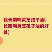 我长期喝灵芝孢子油(长期喝灵芝孢子油的好处)