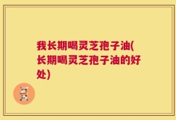 我长期喝灵芝孢子油(长期喝灵芝孢子油的好处)