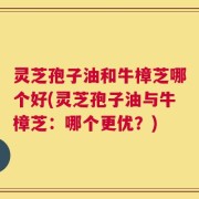 灵芝孢子油和牛樟芝哪个好(灵芝孢子油与牛樟芝：哪个更优？)