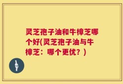 灵芝孢子油和牛樟芝哪个好(灵芝孢子油与牛樟芝：哪个更优？)