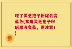 吃了灵芝孢子粉尿会变蓝色(食用灵芝孢子粉后尿液变蓝，需注意！)