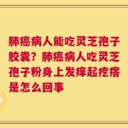 肺癌病人能吃灵芝孢子胶囊？肺癌病人吃灵芝孢子粉身上发痒起疙瘩是怎么回事