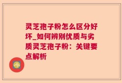 灵芝孢子粉怎么区分好坏_如何辨别优质与劣质灵芝孢子粉：关键要点解析