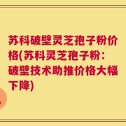 苏科破壁灵芝孢子粉价格(苏科灵芝孢子粉：破壁技术助推价格大幅下降)