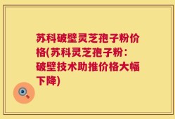 苏科破壁灵芝孢子粉价格(苏科灵芝孢子粉：破壁技术助推价格大幅下降)