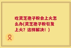 吃灵芝孢子粉会上火怎么办(灵芝孢子粉引发上火？这样解决！)
