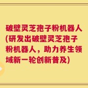 破壁灵芝孢子粉机器人(研发出破壁灵芝孢子粉机器人，助力养生领域新一轮创新普及)