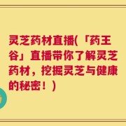 灵芝药材直播(「药王谷」直播带你了解灵芝药材，挖掘灵芝与健康的秘密！)