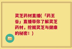 灵芝药材直播(「药王谷」直播带你了解灵芝药材，挖掘灵芝与健康的秘密！)