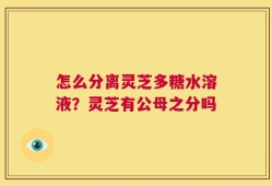 怎么分离灵芝多糖水溶液？灵芝有公母之分吗