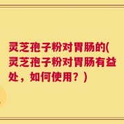 灵芝孢子粉对胃肠的(灵芝孢子粉对胃肠有益处，如何使用？)