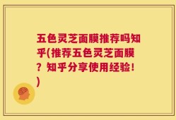 五色灵芝面膜推荐吗知乎(推荐五色灵芝面膜？知乎分享使用经验！)