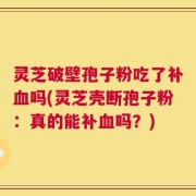 灵芝破壁孢子粉吃了补血吗(灵芝壳断孢子粉：真的能补血吗？)