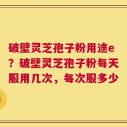 破壁灵芝孢子粉用途e？破壁灵芝孢子粉每天服用几次，每次服多少