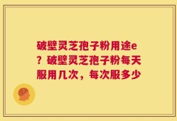 破壁灵芝孢子粉用途e？破壁灵芝孢子粉每天服用几次，每次服多少